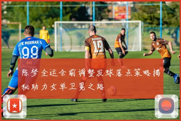 陈梦全运会前调整发球落点策略揭秘助力女单卫冕之路